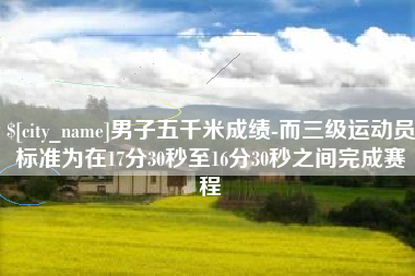 莒县男子五千米成绩-而三级运动员标准为在17分30秒至16分30秒之间完成赛程