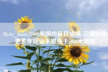 莒县5000米国内最好成绩-它激励着更多年轻选手投身于5000米项目