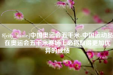 莒县中国奥运会五千米-中国运动员在奥运会五千米赛场上必将取得更加优异的成绩