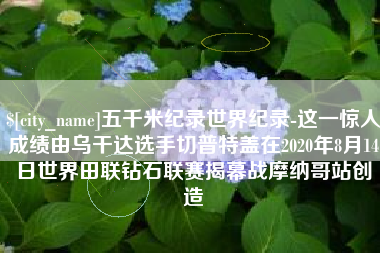 莒县五千米纪录世界纪录-这一惊人成绩由乌干达选手切普特盖在2020年8月14日世界田联钻石联赛揭幕战摩纳哥站创造