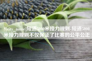 莒县短道5000米接力规则-短道5000米接力规则不仅保证了比赛的公平公正