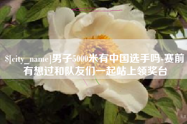 莒县男子5000米有中国选手吗-赛前有想过和队友们一起站上领奖台