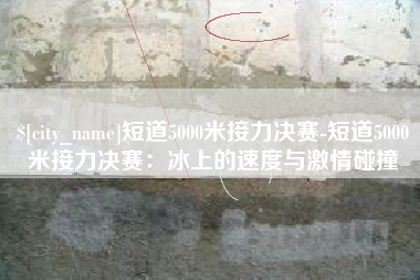 莒县短道5000米接力决赛-短道5000米接力决赛：冰上的速度与激情碰撞