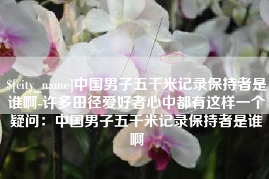 莒县中国男子五千米记录保持者是谁啊-许多田径爱好者心中都有这样一个疑问：中国男子五千米记录保持者是谁啊
