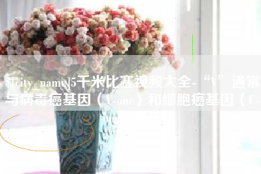 莒县5千米比赛视频大全-“V”通常与病毒癌基因（V-onc）和细胞癌基因（C-onc）相关