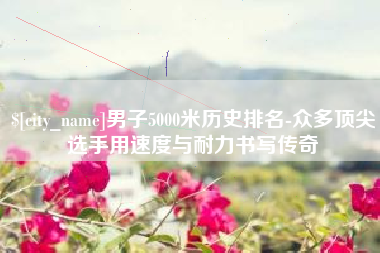 莒县男子5000米历史排名-众多顶尖选手用速度与耐力书写传奇
