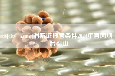 莒县消防证报考条件2024年官网烟台福山